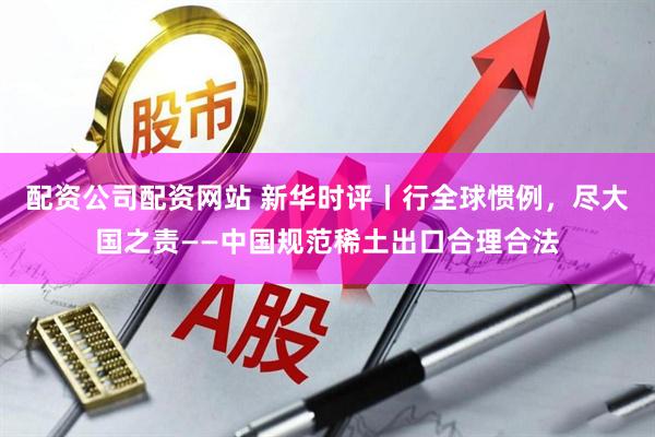 配资公司配资网站 新华时评丨行全球惯例，尽大国之责——中国规范稀土出口合理合法
