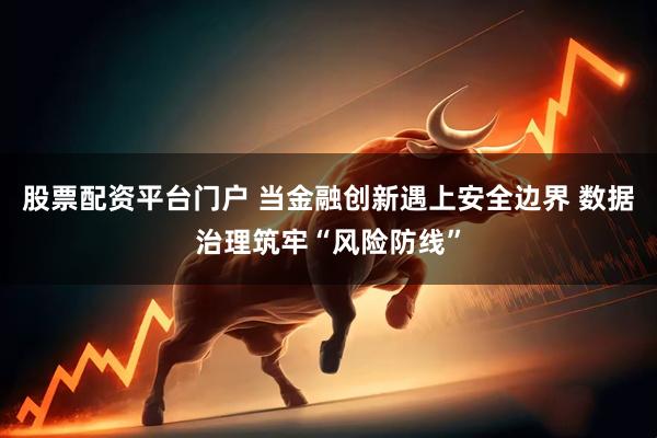股票配资平台门户 当金融创新遇上安全边界 数据治理筑牢“风险防线”