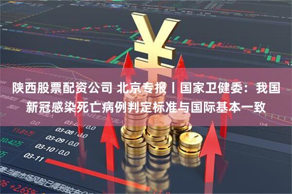 陕西股票配资公司 北京专报丨国家卫健委：我国新冠感染死亡病例判定标准与国际基本一致