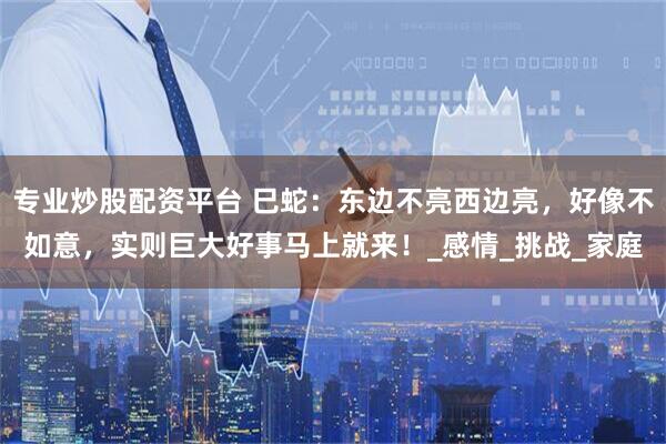 专业炒股配资平台 巳蛇：东边不亮西边亮，好像不如意，实则巨大好事马上就来！_感情_挑战_家庭