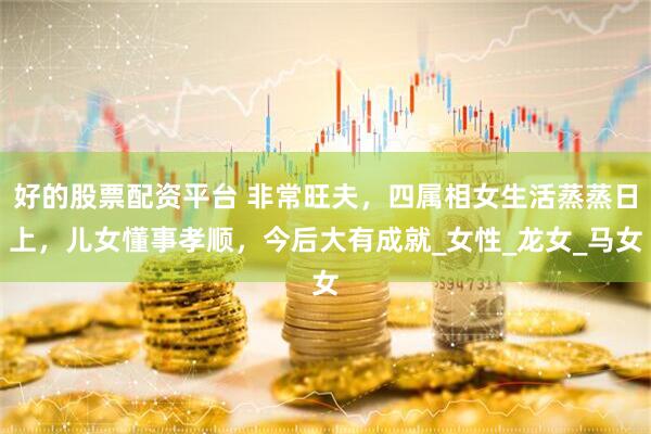 好的股票配资平台 非常旺夫，四属相女生活蒸蒸日上，儿女懂事孝顺，今后大有成就_女性_龙女_马女