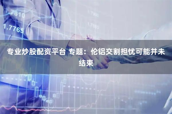 专业炒股配资平台 专题：伦铝交割担忧可能并未结束