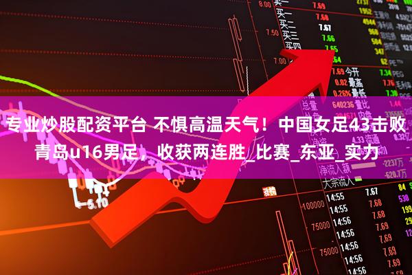 专业炒股配资平台 不惧高温天气！中国女足43击败青岛u16男足，收获两连胜_比赛_东亚_实力