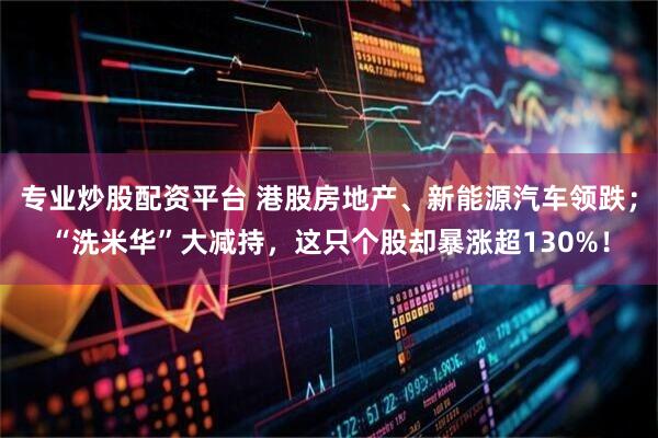 专业炒股配资平台 港股房地产、新能源汽车领跌；“洗米华”大减持，这只个股却暴涨超130%！