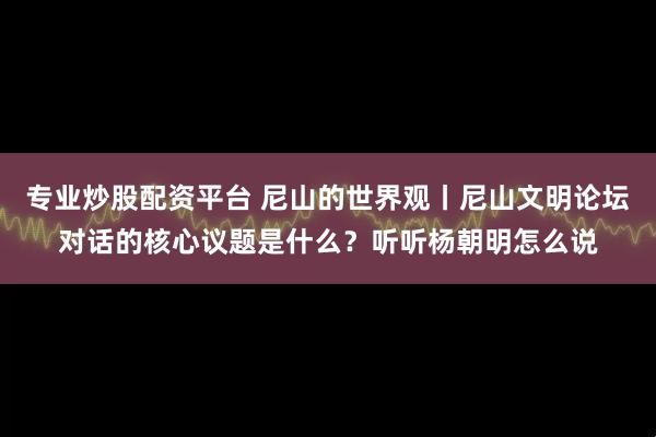 专业炒股配资平台 尼山的世界观丨尼山文明论坛对话的核心议题是什么？听听杨朝明怎么说