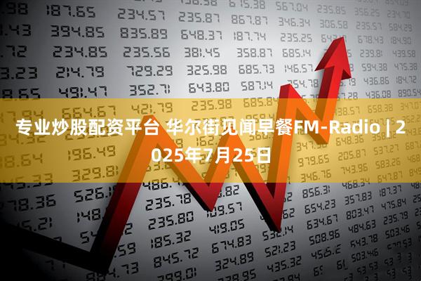 专业炒股配资平台 华尔街见闻早餐FM-Radio | 2025年7月25日