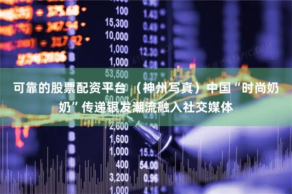 可靠的股票配资平台 （神州写真）中国“时尚奶奶”传递银发潮流融入社交媒体