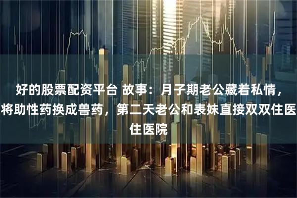 好的股票配资平台 故事：月子期老公藏着私情，我将助性药换成兽药，第二天老公和表妹直接双双住医院