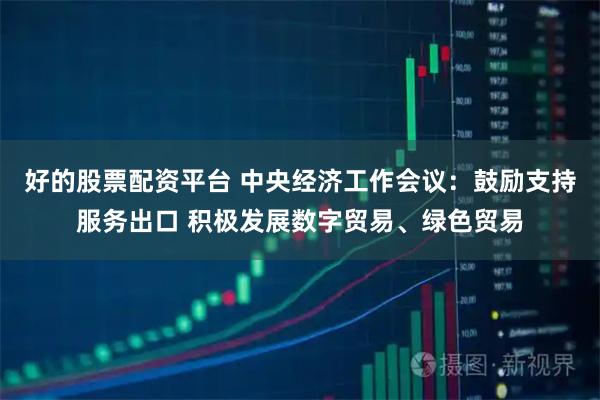 好的股票配资平台 中央经济工作会议：鼓励支持服务出口 积极发展数字贸易、绿色贸易